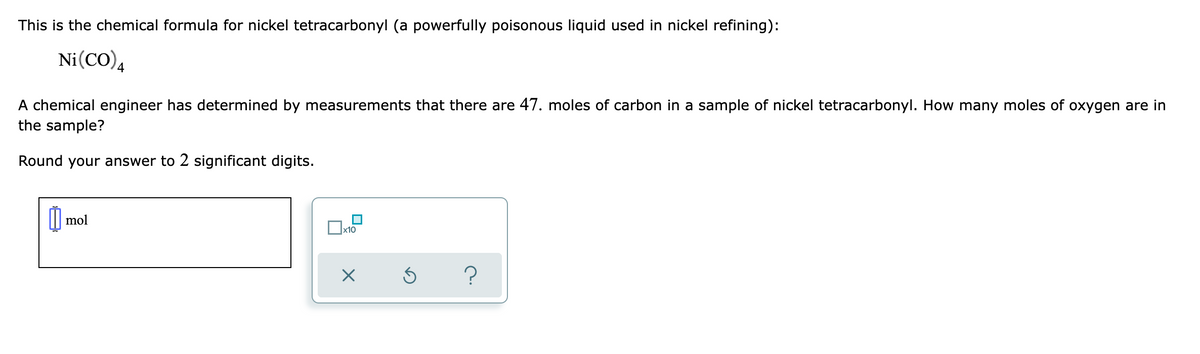 This is the chemical formula for nickel tetracarbonyl (a powerfully poisonous liquid used in nickel refining):
Ni(CO)4
A chemical engineer has determined by measurements that there are 47. moles of carbon in a sample of nickel tetracarbonyl. How many moles of oxygen are in
the sample?
Round your answer to 2 significant digits.
mol
x10
