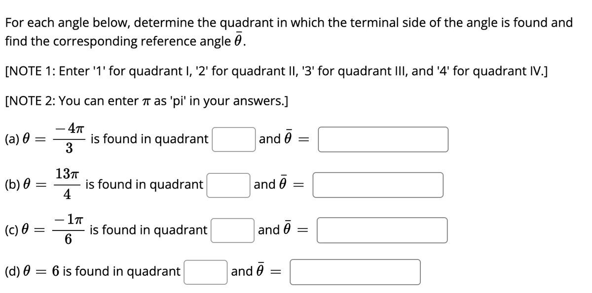 For each angle below, determine the quadrant in which the terminal side of the angle is found and
find the corresponding reference angle 0.
[NOTE 1: Enter '1' for quadrant I, '2' for quadrant II, '3' for quadrant III, and '4' for quadrant IV.]
[NOTE 2: You can enter T as 'pi' in your answers.]
- 4т
is found in quadrant
3
(a) 0:
and 0
13T
is found in quadrant
4
(b) 0
and 0 =
(c) 0 =
is found in quadrant
and 0
(d) 0 = 6 is found in quadrant
and 6
