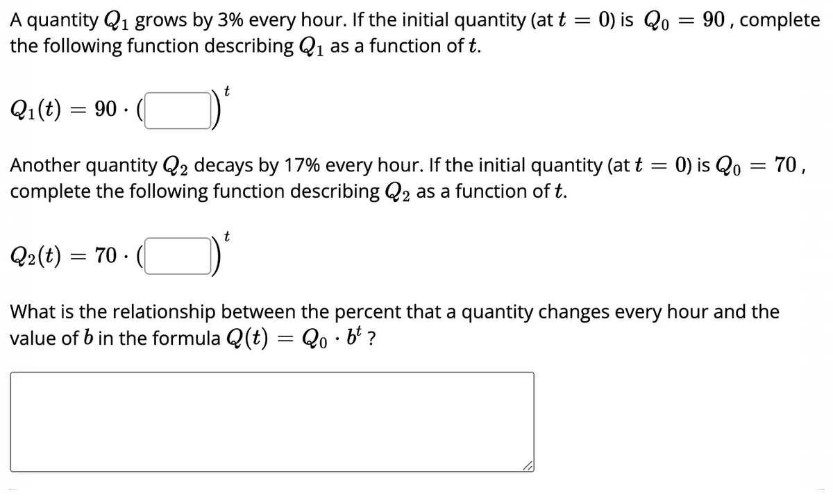 A quantity Q1 grows by 3% every hour. If the initial quantity (at t = 0) is Qo
the following function describing Q1 as a function of t.
90, complete
t
Q1(t) = 90 ·
Another quantity Q2 decays by 17% every hour. If the initial quantity (at t = 0) is Qo = 70,
complete the following function describing Q2 as a function of t.
t
Q2(t) = 70 -
What is the relationship between the percent that a quantity changes every hour and the
value of b in the formula Q(t) = Qo · b' ?
