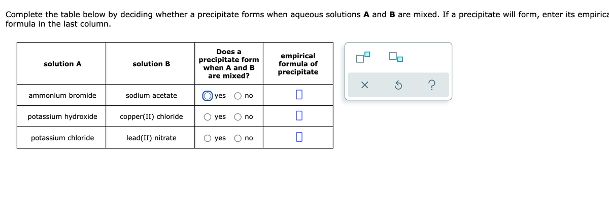 Complete the table below by deciding whether a precipitate forms when aqueous solutions A and B are mixed. If a precipitate will form, enter its empirica
formula in the last column.
Does a
precipitate form
when A and B
empirical
formula of
solution A
solution B
precipitate
are mixed?
?
ammonium bromide
sodium acetate
yes
no
potassium hydroxide
copper(II) chloride
yes
no
potassium chloride
lead(II) nitrate
O yes
no
