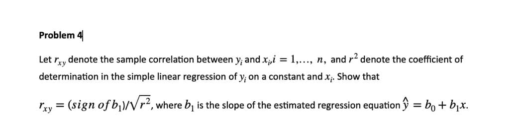 Problem 4
Let
denote the sample correlation between y; and x,i = 1,..., n, and r? denote the coefficient of
Yi
determination in the simple linear regression of y; on a constant and x;. Show that
Tyy = (sign of b)/Vr?, where b, is the slope of the estimated regression equationŷ = bo + bịx.
