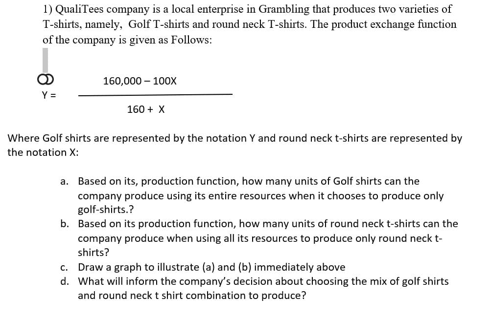 1) QualiTees company is a local enterprise in Grambling that produces two varieties of
T-shirts, namely, Golf T-shirts and round neck T-shirts. The product exchange function
of the company is given as Follows:
160,000 – 10oX
Y =
160 + X
Where Golf shirts are represented by the notation Y and round neck t-shirts are represented by
the notation X:
a. Based on its, production function, how many units of Golf shirts can the
company produce using its entire resources when it chooses to produce only
golf-shirts.?
b. Based on its production function, how many units of round neck t-shirts can the
company produce when using all its resources to produce only round neck t-
shirts?
c. Draw a graph to illustrate (a) and (b) immediately above
d. What will inform the company's decision about choosing the mix of golf shirts
and round neck t shirt combination to produce?
