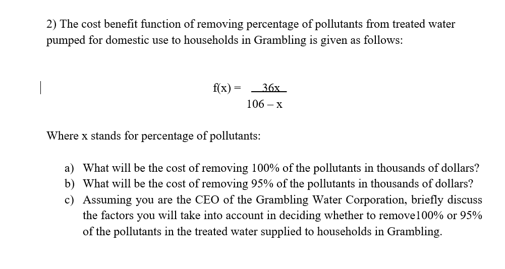 2) The cost benefit function of removing percentage of pollutants from treated water
pumped for domestic use to households in Grambling is given as follows:
f(x)
36х_
106 — х
Where x stands for percentage of pollutants:
a) What will be the cost of removing 100% of the pollutants in thousands of dollars?
b) What will be the cost of removing 95% of the pollutants in thousands of dollars?
c) Assuming you are the CEO of the Grambling Water Corporation, briefly discuss
the factors you will take into account in deciding whether to remove100% or 95%
of the pollutants in the treated water supplied to households in Grambling.
