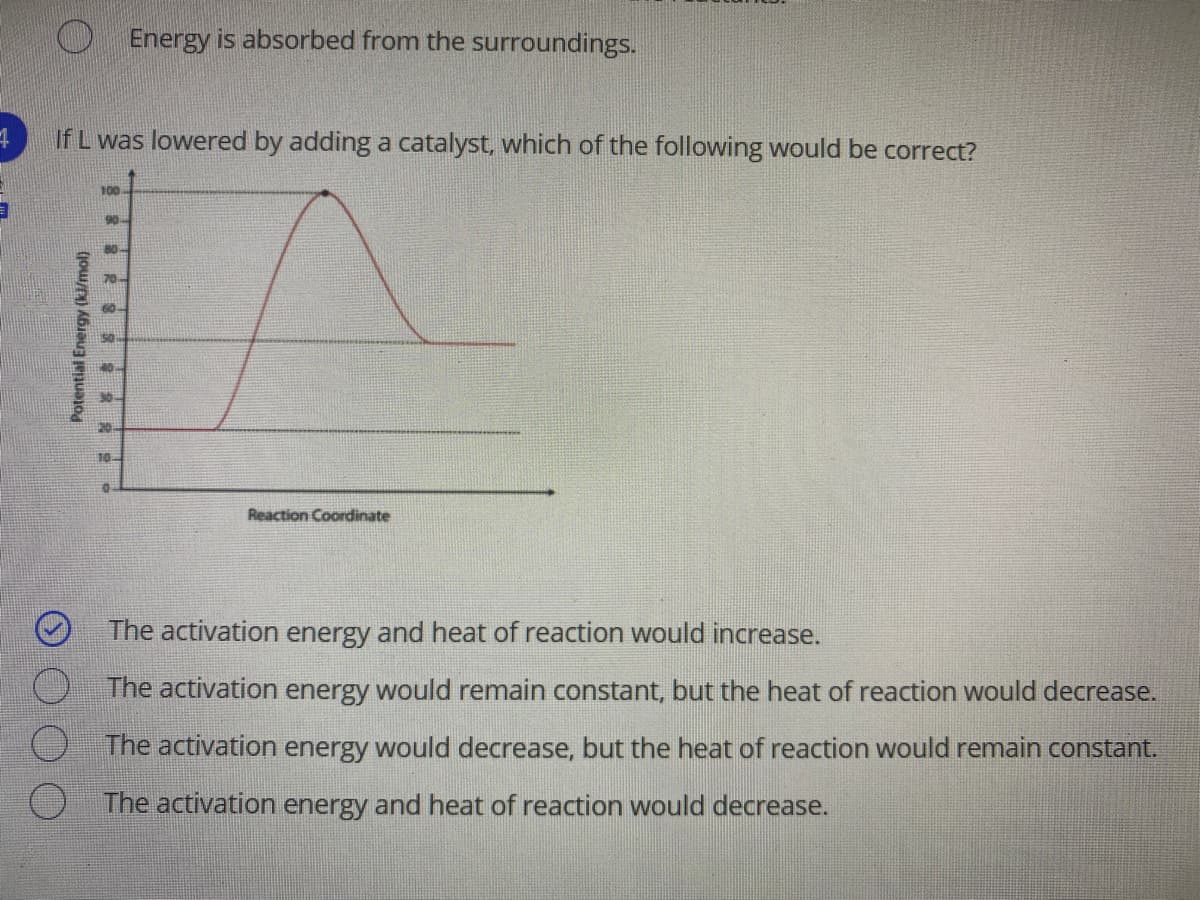 O Energy is absorbed from the surroundings.
If L was lowered by adding a catalyst, which of the following would be correct?
100
90
80-
70-
60
30-
10
Reaction Coordinate
The activation energy and heat of reaction would increase.
The activation energy would remain constant, but the heat of reaction would decrease.
The activation energy would decrease, but the heat of reaction would remain constant.
The activation energy and heat of reaction would decrease.
Potential Energy (ki/mol)
