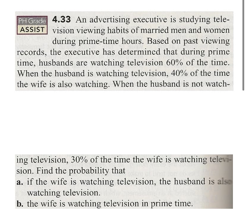 PH Grade 4.33 An advertising executive is studying tele-
ASSIST vision viewing habits of married men and women
during prime-time hours. Based on past viewing
records, the executive has determined that during prime
time, husbands are watching television 60% of the time.
When the husband is watching television, 40% of the time
the wife is also watching. When the husband is not watch-
ing television, 30% of the time the wife is watching televi-
sion. Find the probability that
a. if the wife is watching television, the husband is also
watching television.
b. the wife is watching television in prime time.
