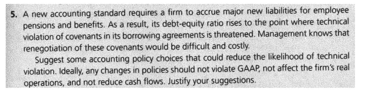 5. A new accounting standard requires a firm to accrue major new liabilities for employee
pensions and benefits. As a result, its debt-equity ratio rises to the point where technical
violation of covenants in its borrowing agreements is threatened. Management knows that
renegotiation of these covenants would be difficult and costly.
Suggest some accounting policy choices that could reduce the likelihood of technical
violation. Ideally, any changes in policies should not violate GAAP, not affect the firm's real
operations, and not reduce cash flows. Justify your suggestions.
