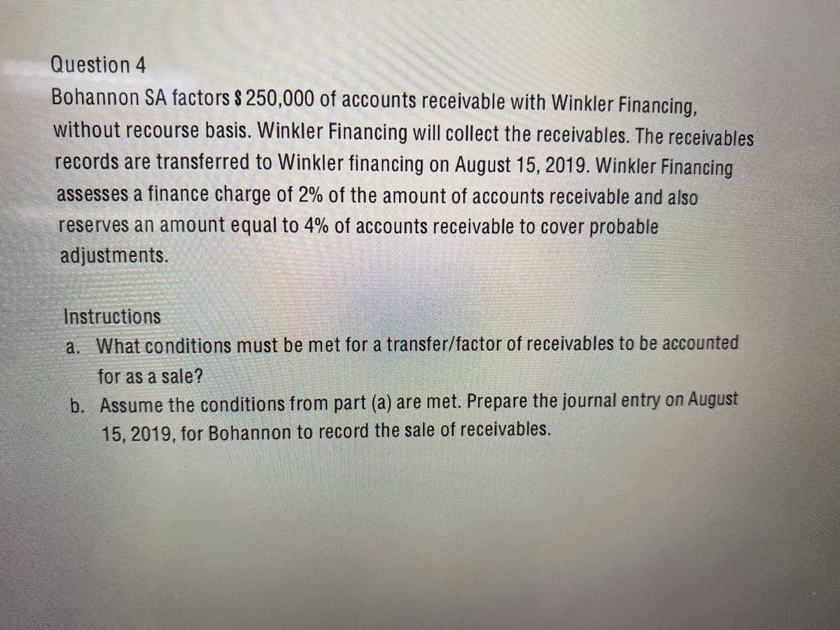Question 4
Bohannon SA factors $ 250,000 of accounts receivable with Winkler Financing,
without recourse basis. Winkler Financing will collect the receivables. The receivables
records are transferred to Winkler financing on August 15, 2019. Winkler Financing
assesses a finance charge of 2% of the amount of accounts receivable and also
reserves an amount equal to 4% of accounts receivable to cover probable
adjustments.
Instructions
a. What conditions must be met for a transfer/factor of receivables to be accounted
for as a sale?
b. Assume the conditions from part (a) are met. Prepare the journal entry on August
15, 2019, for Bohannon to record the sale of receivables.
