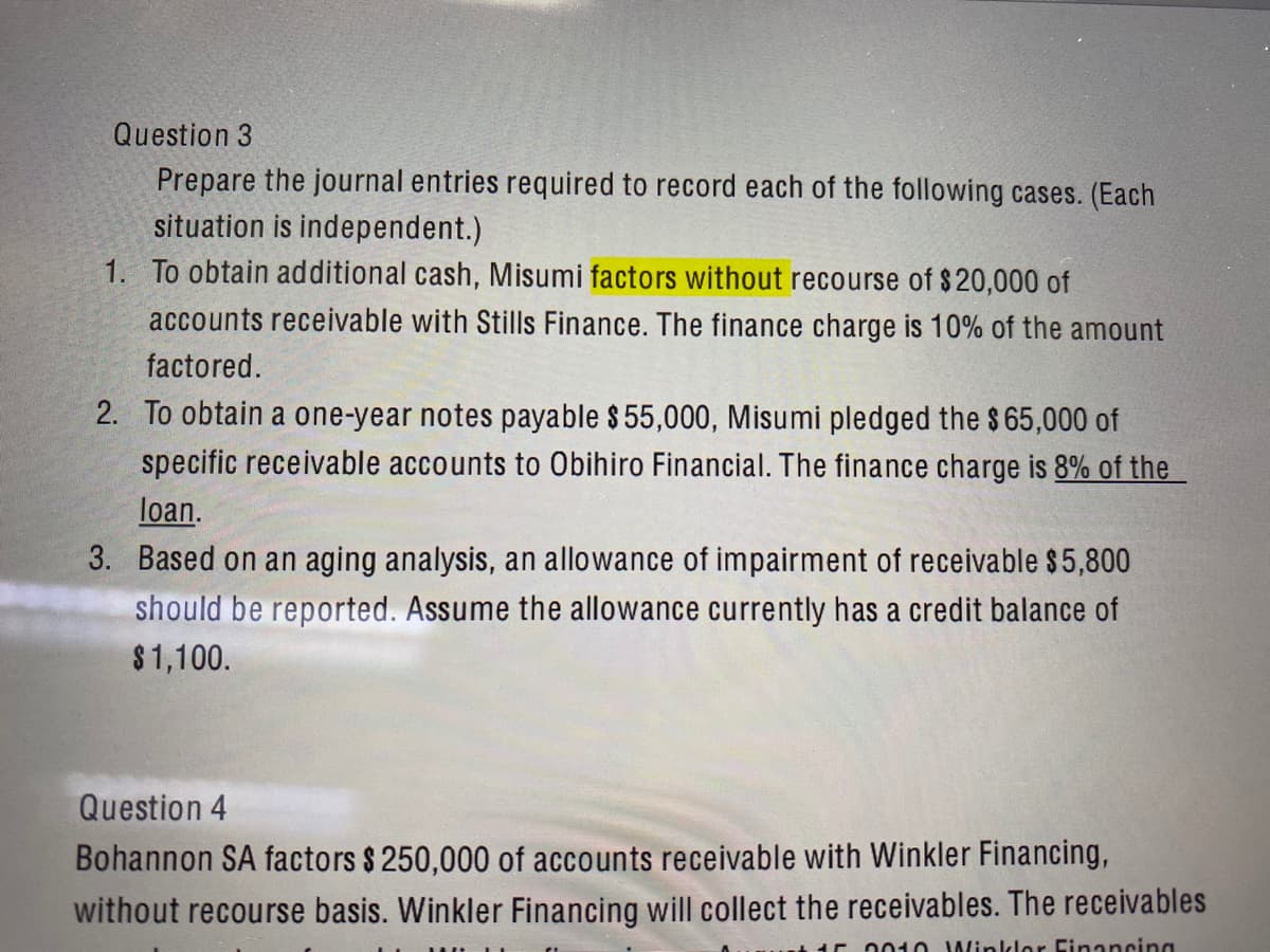 Question 3
Prepare the journal entries required to record each of the following cases. (Each
situation is independent.)
1. To obtain additional cash, Misumi factors without recourse of $20,000 of
accounts receivable with Stills Finance. The finance charge is 10% of the amount
factored.
2. To obtain a one-year notes payable $ 55,000, Misumi pledged the $65,000 of
specific receivable accounts to Obihiro Financial. The finance charge is 8% of the
loan.
3. Based on an aging analysis, an allowance of impairment of receivable $5,800
should be reported. Assume the allowance currently has a credit balance of
$1,100.
Question 4
Bohannon SA factors $ 250,000 of accounts receivable with Winkler Financing,
without recourse basis. Winkler Financing will collect the receivables. The receivables
0010 Winklor Financing
