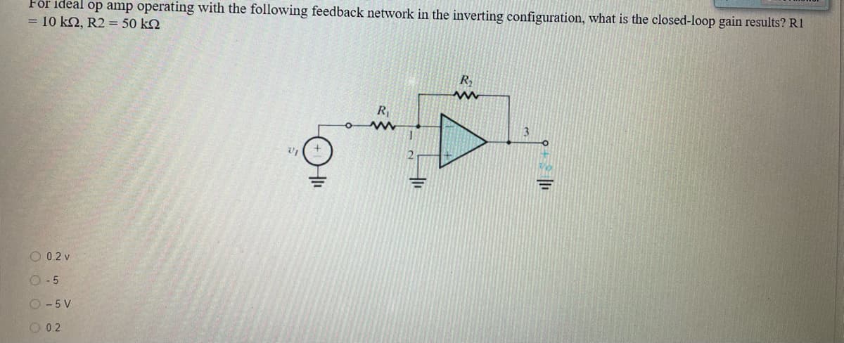 För ideal op amp operating with the following feedback network in the inverting configuration, what is the closed-loop gain results? R1
= 10 k2, R2 = 50 k2
R
3.
O 0.2 v
O- 5
O - 5 V
O 0.2
