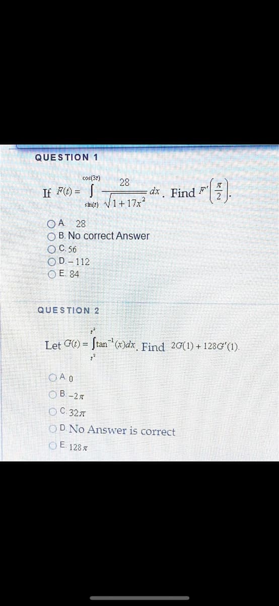 QUESTION 1
cos(31)
28
If F) = |
dx. Find F
shult) V1+17x?
28
O B. No correct Answer
OC. 56
O D.- 112
O E. 84
QUESTION 2
Let Ge) = Jtan (x)dx Find 2G(1) + 128G (1).
OA 0
B-2x
OC 327
OD No Answer is correct
O E. 1287
