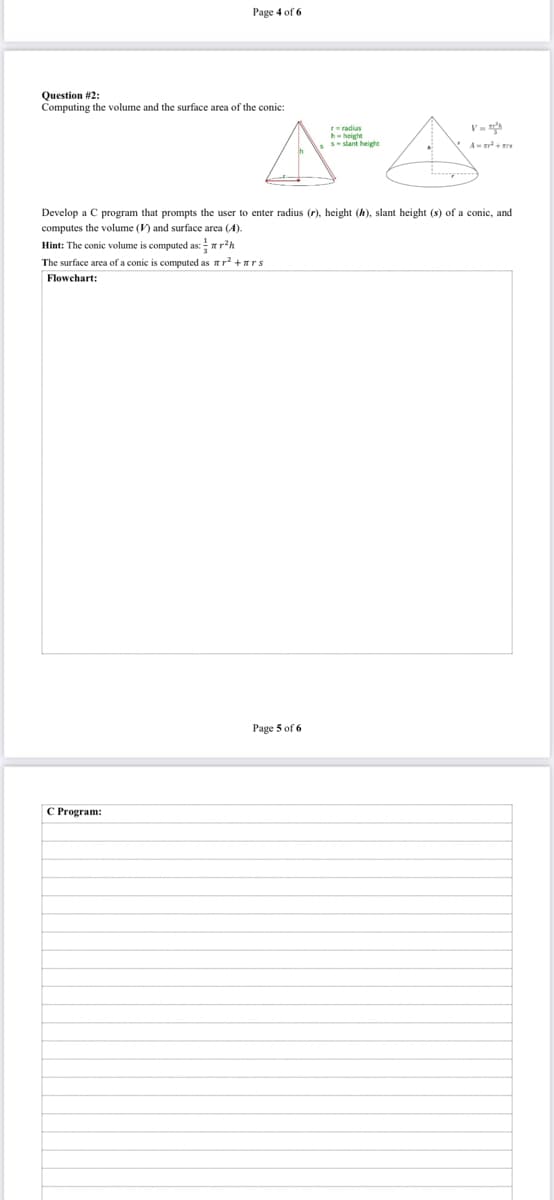 Page 4 of 6
Question #2:
Computing the volume and the surface area of the conic:
V=
he heigte
Sslant height
Develop a C program that prompts the user to enter radius (r), height (h), slant height (s) of a conic, and
computes the volume () and surface area (A).
Hint: The conic volume is computed as: rh
The surface area of a conic is computed as nr? +ars
Flowchart:
Page 5 of 6
C Program:
