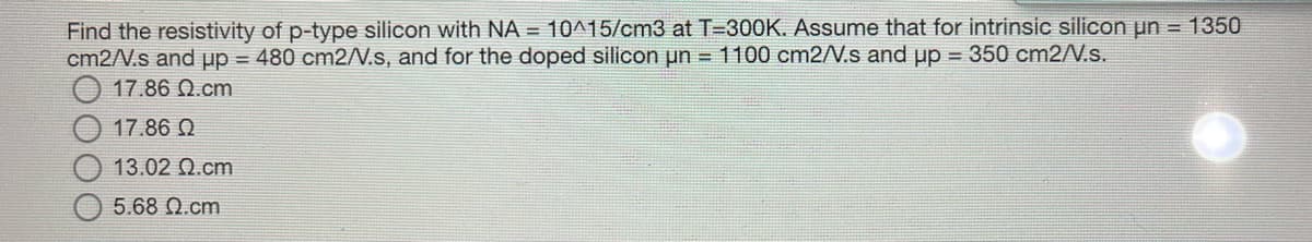 Find the resistivity of p-type silicon with NA = 10^15/cm3 at T=300K. Assume that for intrinsic silicon un = 1350
cm2/N.s and pp = 480 cm2/N.s, and for the doped silicon un = 1100 cm2/N.s and up = 350 cm2/N.s.
17.86 Q.cm
17.86 Q
13.02 Ωcm
5.68 Ω.cm
