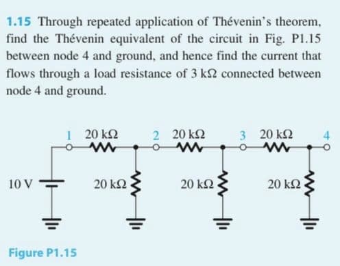 1.15 Through repeated application of Thévenin's theorem,
find the Thévenin equivalent of the circuit in Fig. Pl.15
between node 4 and ground, and hence find the current that
flows through a load resistance of 3 k2 connected between
node 4 and ground.
1 20 k2
2 20 k2
3 20 k2
4
10 V
20 k2
20 ΚΩ
20 kΩ
Figure P1.15

