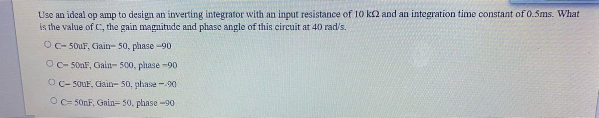 Use an ideal op amp to design an inverting integrator with an input resistance of 10 k2 and an integration time constant of 0.5ms. What
is the value of C, the gain magnitude and phase angle of this circuit at 40 rad/s.
O C= 50UF, Gain= 50, phase =90
O C= 500F, Gain 500, phase =90
O C= 50uF, Gain= 50, phase =-90
O C= 50NF, Gain= 50, phase =90
