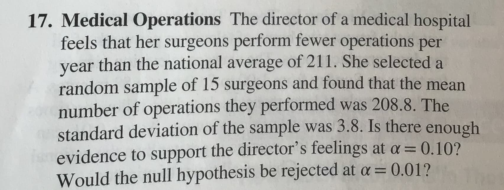 17. Medical Operations The director of a medical hospital
feels that her surgeons perform fewer operations per
year than the national average of 211. She selected a
random sample of 15 surgeons and found that the mean
number of operations they performed was 208.8. The
standard deviation of the sample was 3.8. Is there enough
evidence to support the director's feelings at a = 0.10?
Would the null hypothesis be rejected at a =
0.01?

