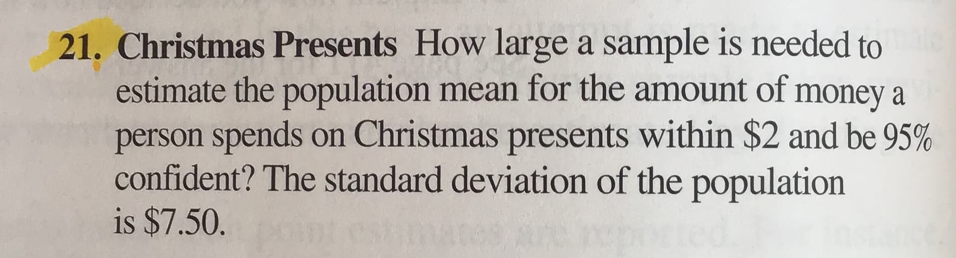 Christmas Presents How large a sample is needed to
estimate the population mean for the amount of money a
person spends on Christmas presents within $2 and be 95%
confident? The standard deviation of the population
is $7.50.
