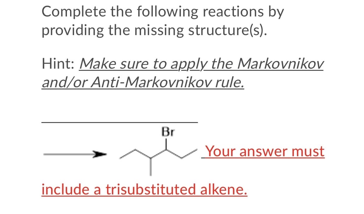Complete the following reactions by
providing the missing structure(s).
Hint: Make sure to apply the Markovnikov
and/or Anti-Markovnikov rule.
Br
Your answer must
include a trisubstituted alkene.

