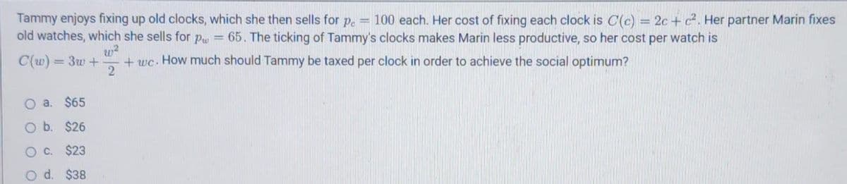 Tammy enjoys fixing up old clocks, which she then sells for p. = 100 each. Her cost of fixing each clock is C(c) = 2c + c2. Her partner Marin fixes
old watches, which she sells for Pu = 65. The ticking of Tammy's clocks makes Marin less productive, so her cost per watch is
w?
+ wc. How much should Tammy be taxed per clock in order to achieve the social optimum?
2
C(w) = 3w +
O a. $65
O b. $26
OC. $23
d.
$38
