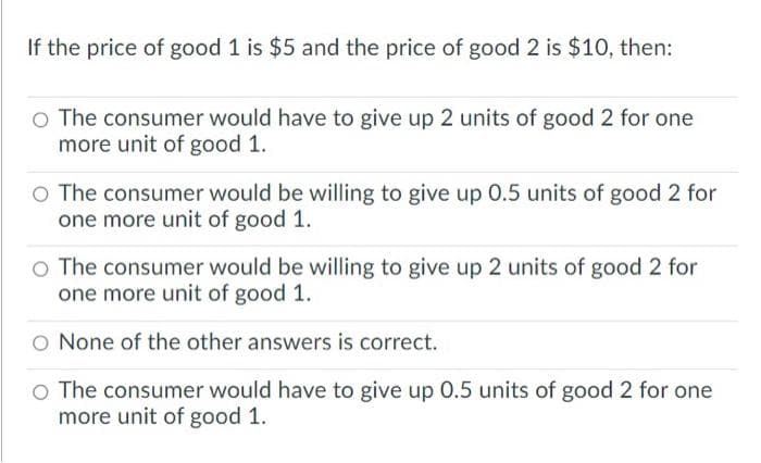 If the price of good 1 is $5 and the price of good 2 is $10, then:
o The consumer would have to give up 2 units of good 2 for one
more unit of good 1.
O The consumer would be willing to give up 0.5 units of good 2 for
one more unit of good 1.
o The consumer would be willing to give up 2 units of good 2 for
one more unit of good 1.
O None of the other answers is correct.
o The consumer would have to give up 0.5 units of good 2 for one
more unit of good 1.
