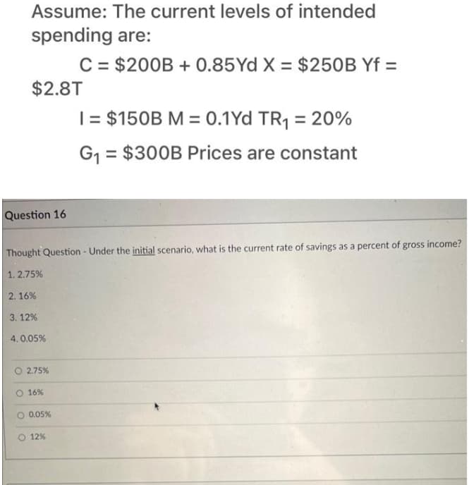 Assume: The current levels of intended
spending are:
C = $200B + 0.85Yd X = $250B Yf =
$2.8T
| = $150B M = 0.1Yd TR1 = 20%
G1 = $300B Prices are constant
Question 16
Thought Question - Under the initial scenario, what is the current rate of savings as a percent of gross income?
1. 2.75%
2. 16%
3. 12%
4.0.05%
2.75%
O 16%
O 0.05%
12%
