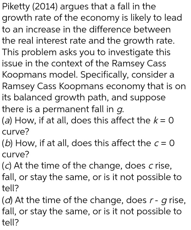 Piketty (2014) argues that a fall in the
growth rate of the economy is likely to lead
to an increase in the difference between
the real interest rate and the growth rate.
This problem asks you to investigate this
issue in the context of the Ramsey Cass
Koopmans model. Specifically, consider a
Ramsey Cass Koopmans economy that is on
its balanced growth path, and suppose
there is a permanent fall in g.
(a) How, if at all, does this affect the k = 0
curve?
(b) How, if at all, does this affect the c = 0
curve?
(c) At the time of the change, does c rise,
fall, or stay the same, or is it not possible to
tell?
(d) At the time of the change, does r- g rise,
fall, or stay the same, or is it not possible to
tell?
