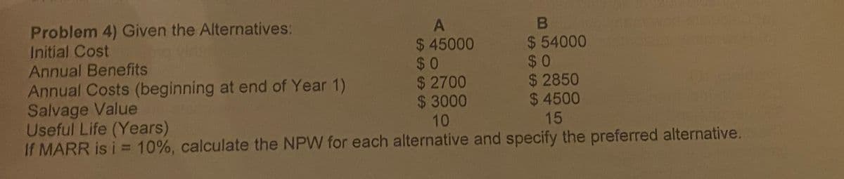 Problem 4) Given the Alternatives:
Initial Cost
Annual Benefits
Annual Costs (beginning at end of Year 1)
Salvage Value
Useful Life (Years)
If MARR is i = 10%, calculate the NPW for each alternative and specify the preferred alternative.
$ 45000
$0
$ 2700
$ 3000
10
$ 54000
$0
$ 2850
$ 4500
15
