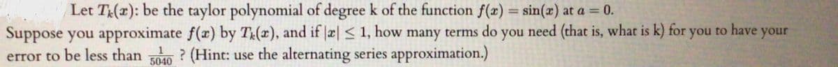 Let T(x): be the taylor polynomial of degree k of the function f(x) = sin(x) at a = 0.
%3D
Suppose you approximate f(x) by T(x), and if |æ| < 1, how many terms do you need (that is, what is k) for you to have your
error to be less than 40 ? (Hint: use the alternating series approximation.)
5040
