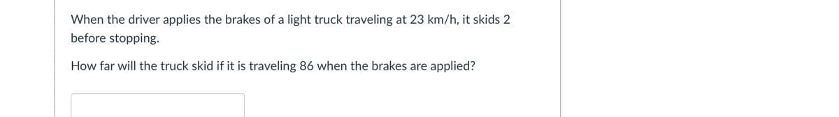 When the driver applies the brakes of a light truck traveling at 23 km/h, it skids 2
before stopping.
How far will the truck skid if it is traveling 86 when the brakes are applied?
