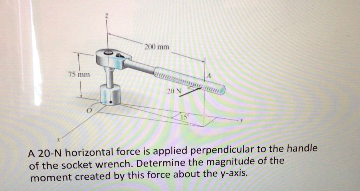 200 mm
75 mm
A
20 N
15
A 20-N horizontal force is applied perpendicular to the handle
of the socket wrench. Determine the magnitude of the
moment created by this force about the y-axis.
