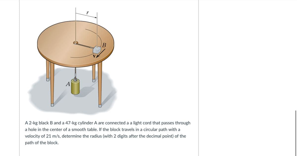 r
A
A 2-kg black B and a 47-kg cylinder A are connected a a light cord that passes through
a hole in the center of a smooth table. If the block travels in a circular path with a
velocity of 21 m/s, determine the radius (with 2 digits after the decimal point) of the
path of the block.
