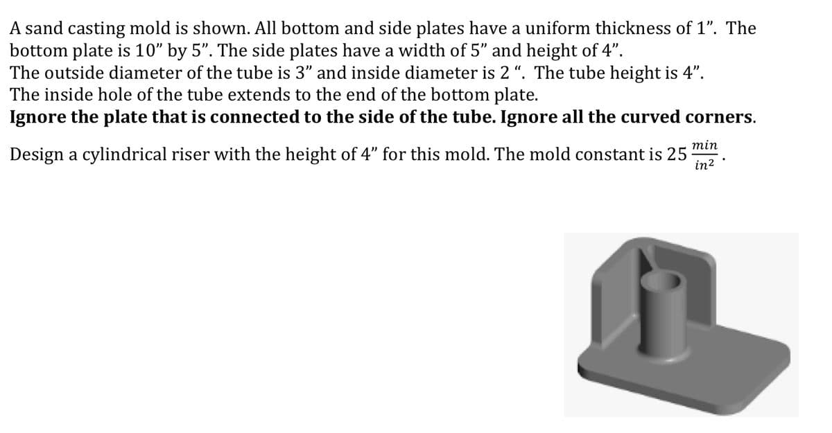 A sand casting mold is shown. All bottom and side plates have a uniform thickness of 1". The
bottom plate is 10" by 5". The side plates have a width of 5" and height of 4".
The outside diameter of the tube is 3" and inside diameter is 2 ". The tube height is 4".
The inside hole of the tube extends to the end of the bottom plate.
Ignore the plate that is connected to the side of the tube. Ignore all the curved corners.
min
Design a cylindrical riser with the height of 4" for this mold. The mold constant is 25
in?
