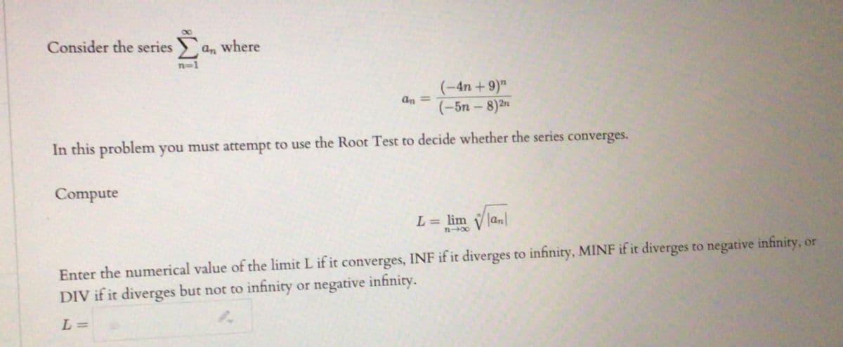 Consider the series an where
n=1
(-4n + 9)"
(-5n - 8)2n
an =
In this problem you must attempt to use the Root Test to decide whether the series converges.
Compute
L = lim V lanl
%3D
n+00
Enter the numerical value of the limit L if it converges, INF if it diverges to infinity, MINF if it diverges to negative infinity, or
DIV if it diverges but not to infinity or negative infinity.
L =
