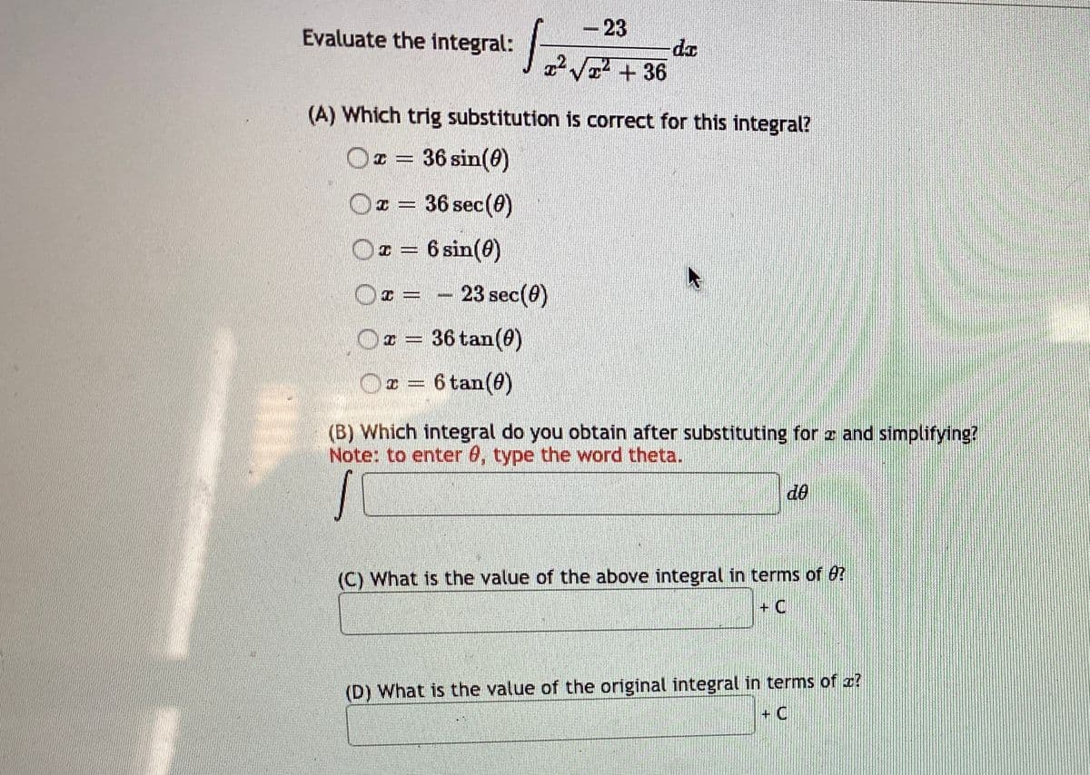 -23
Evaluate the integral:
V + 36
(A) Which trig substitution is correct for this integral?
Ox = 36 sin(0)
%3D
I = 36 sec(0)
¤ = 6 sin(0)
23 sec(0)
r = 36 tan(0)
Ox = 6 tan(0)
(B) Which integral do you obtain after substituting for z and simplifying?
Note: to enter 6, type the word theta.
d0
(C) What is the value of the above integral in terms of 0?
+ C
(D) What is the value of the original integral in terms of a?
+ C
