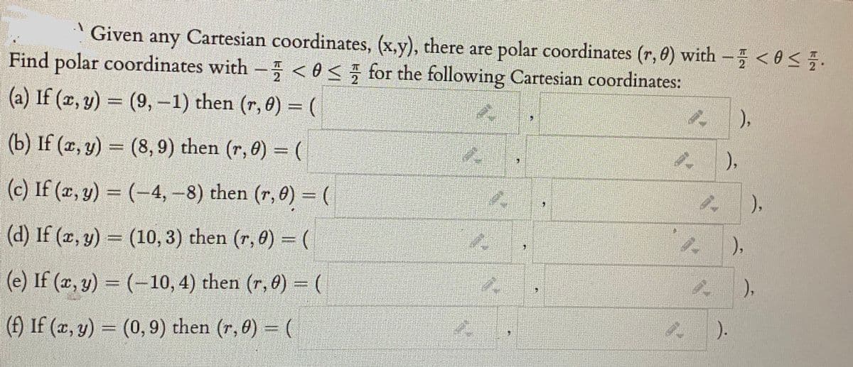 Given any Cartesian coordinates, (x,y), there are polar coordinates (r, 0) with - <0<5.
Find polar coordinates with - < 0< for the following Cartesian coordinates:
(a) If (x, y) = (9, –1) then (r, 0) = (
%3D
),
(b) If (z, y) = (8, 9) then (r, 0) = (
),
(c) If (x, y) = (-4, –8) then (r, 0) = (
),
(d) If (2, y) = (10, 3) then (r, 8) = (
),
(e) If (x, y) = (-10, 4) then (r, 0) = (
),
(f) If (x, y) = (0, 9) then (r, 0) = (
).
%3D
