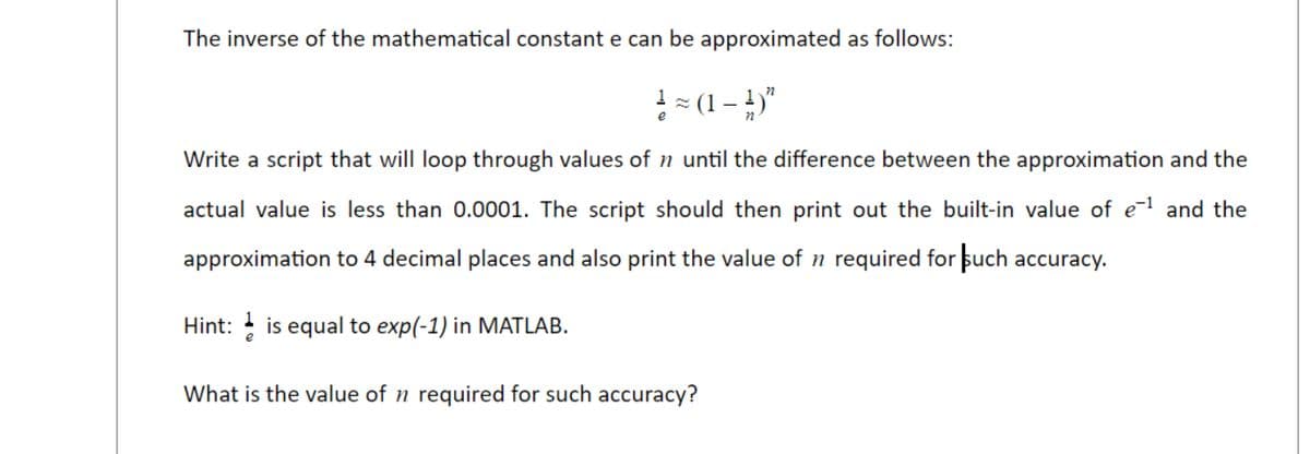 The inverse of the mathematical constant e can be approximated as follows:
! = (1 - 4)"
Write a script that will loop through values of n until the difference between the approximation and the
actual value is less than 0.0001. The script should then print out the built-in value of e-l and the
approximation to 4 decimal places and also print the value of n required for such accuracy.
Hint: is equal to exp(-1) in MATLAB.
What is the value of n required for such accuracy?
