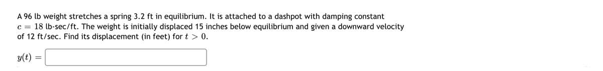 A 96 lb weight stretches a spring 3.2 ft in equilibrium. It is attached to a dashpot with damping constant
18 lb-sec/ft. The weight is initially displaced 15 inches below equilibrium and given a downward velocity
of 12 ft/sec. Find its displacement (in feet) for t > 0.
C =
y(t)
