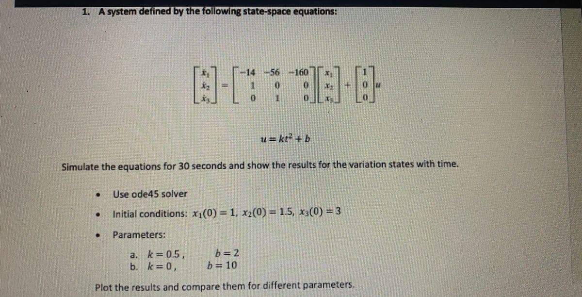 1. A system defined by the following state-space equations:
-14
+56-160
u= kt + b
Simulate the equations for 30 seconds and show the results for the variation states with time.
Use ode45 solver
Initial conditions: x1(0) 1, xz(0) 1.5, x,(0) = 3
Parameters:
k 0.5,
b. k 0,
b= 2
%3D10
a.
Plot the results and compare them for different parameters.
