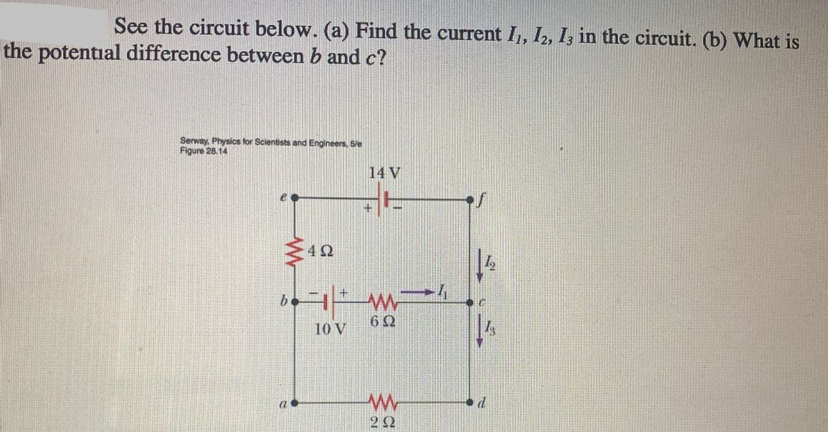 See the circuit below. (a) Find the current I,, I, I, in the circuit. (b) What is
the potential difference between b and c?
Serway, Physics for Scientists and Engineers, 5/e
Figure 28.14
14 V
42
+.
6Ω
10 V
22
