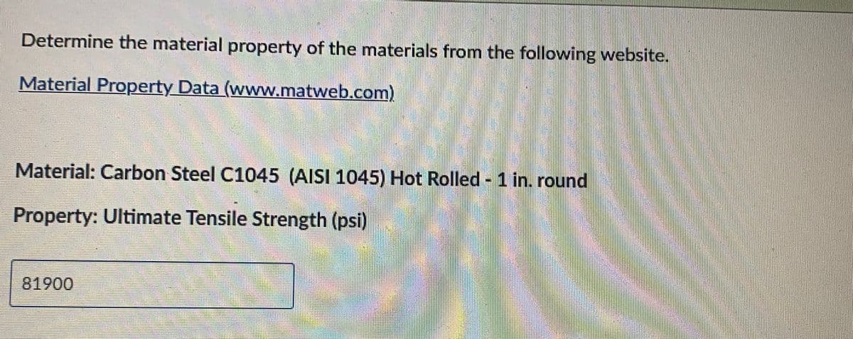 Determine the material property of the materials from the following website.
Material Property Data (www.matweb.com)
Material: Carbon Steel C1045 (AISI 1045) Hot Rolled - 1 in. round
Property: Ultimate Tensile Strength (psi)
81900
