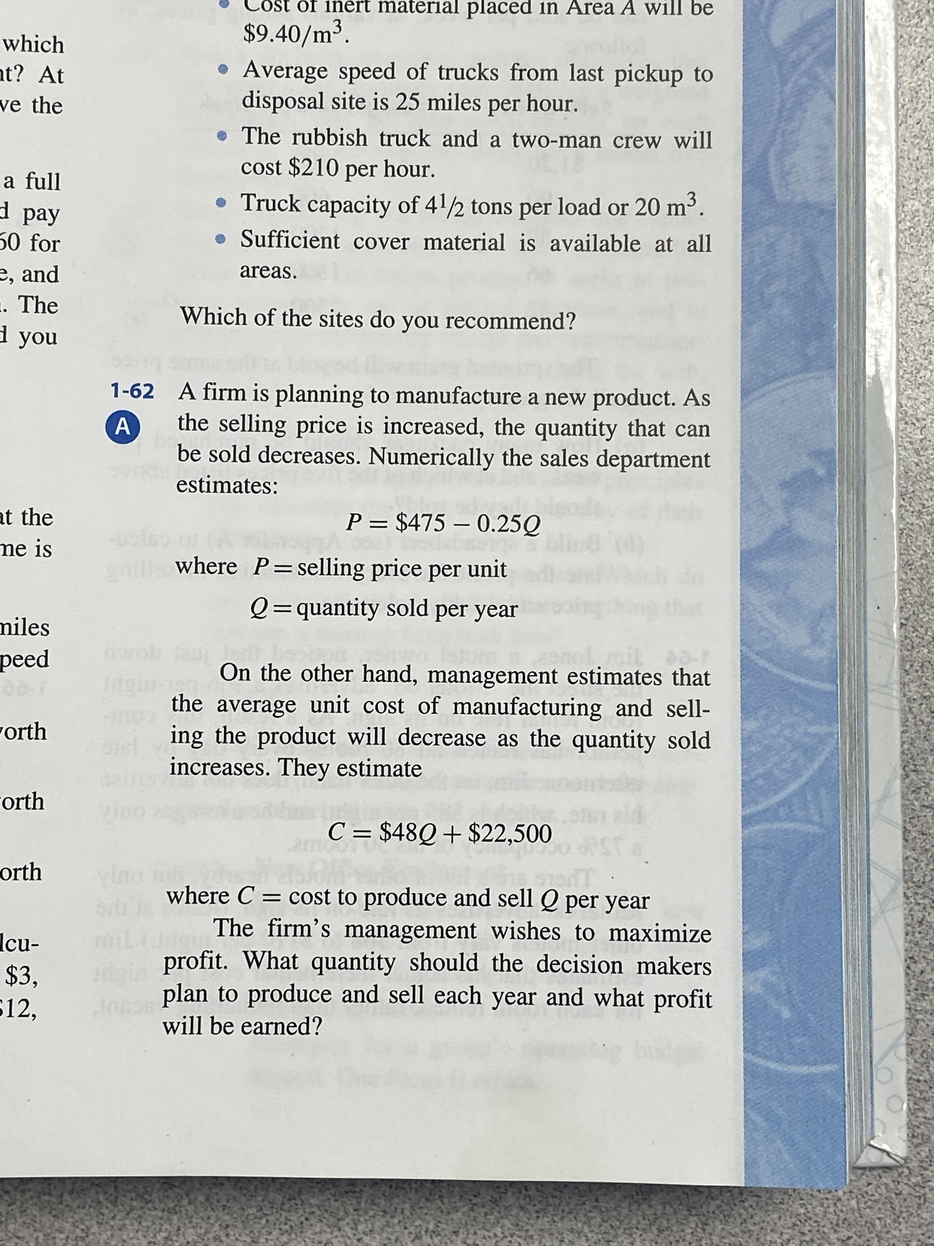 he sites do you recommend?
1-62 A firm is planning to manufacture a new product. As
the selling price is increased, the quantity that can
be sold decreases. Numerically the sales department
estimates:
P = $475 – 0.25Q
uolo o A
aills where P=selling price per unit
Q=quantity sold per year
oing
II
mil
On the other hand, management estimates that
rdgin
the average unit cost of manufacturing and sell-
ing the product will decrease as the quantity sold
increases. They estimate
