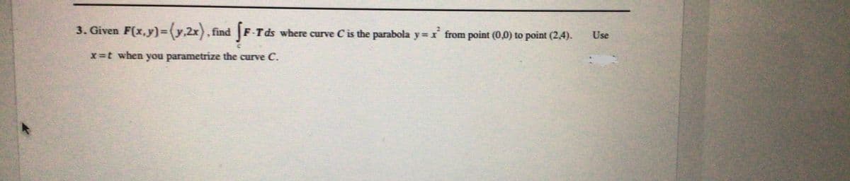 3. Given F(x,y)=(y.2x). find
F-Tds where curve C is the parabola y = x from point (0,0) to point (2,4).
Use
x=t when you parametrize the curve C.
