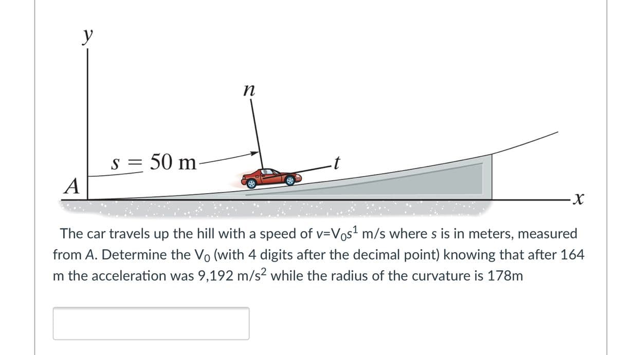 y
п
s = 50 m-
A
The car travels up the hill with a speed of v=Vos? m/s where s is in meters, measured
from A. Determine the Vo (with 4 digits after the decimal point) knowing that after 164
m the acceleration was 9,192 m/s? while the radius of the curvature is 178m
