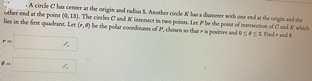 A circle C has center at the origin and radius 5. Another circle K has a diameter with one end at the origin and the
other end at the point (0, 13). The circles C and K intersect in two points. Let P be the point of intersection of C and K which
lies in the first quadrant. Let (r, 0) be the polar coordinates of P, chosen so that r is positive and 0 <A< 2. Find r and e.
