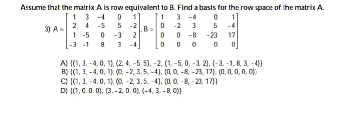 Assume that the matrix A is row equivalent to B. Find a basis for the row space of the matrix A.
1 3 -4
11
5 -2
1
3 -4
0 -2
0 -8
0 0 0
2 4 -5
3
-4
3) A =
1 -5
B
2
-3
-23
17
-3 -1
8
3
-4
A) {(1, 3, - 4, 0, 1), (2, 4, -5, 5), -2, (1, -5, 0, -3, 2), (-3, - 1, 8, 3, - 4)}
B) {(1, 3, - 4, 0, 1), (0, - 2, 3, 5, -4), (0, 0, -8, -23, 17), (0, 0, 0, 0, 0)}
C) {(1, 3, -4, 0, 1), (0, -2, 3, 5, -4), (0, 0, -8, -23, 17)}
D) {(1, 0, 0, 0), (3, -2, 0, 0), (-4, 3, -8, 0)}
