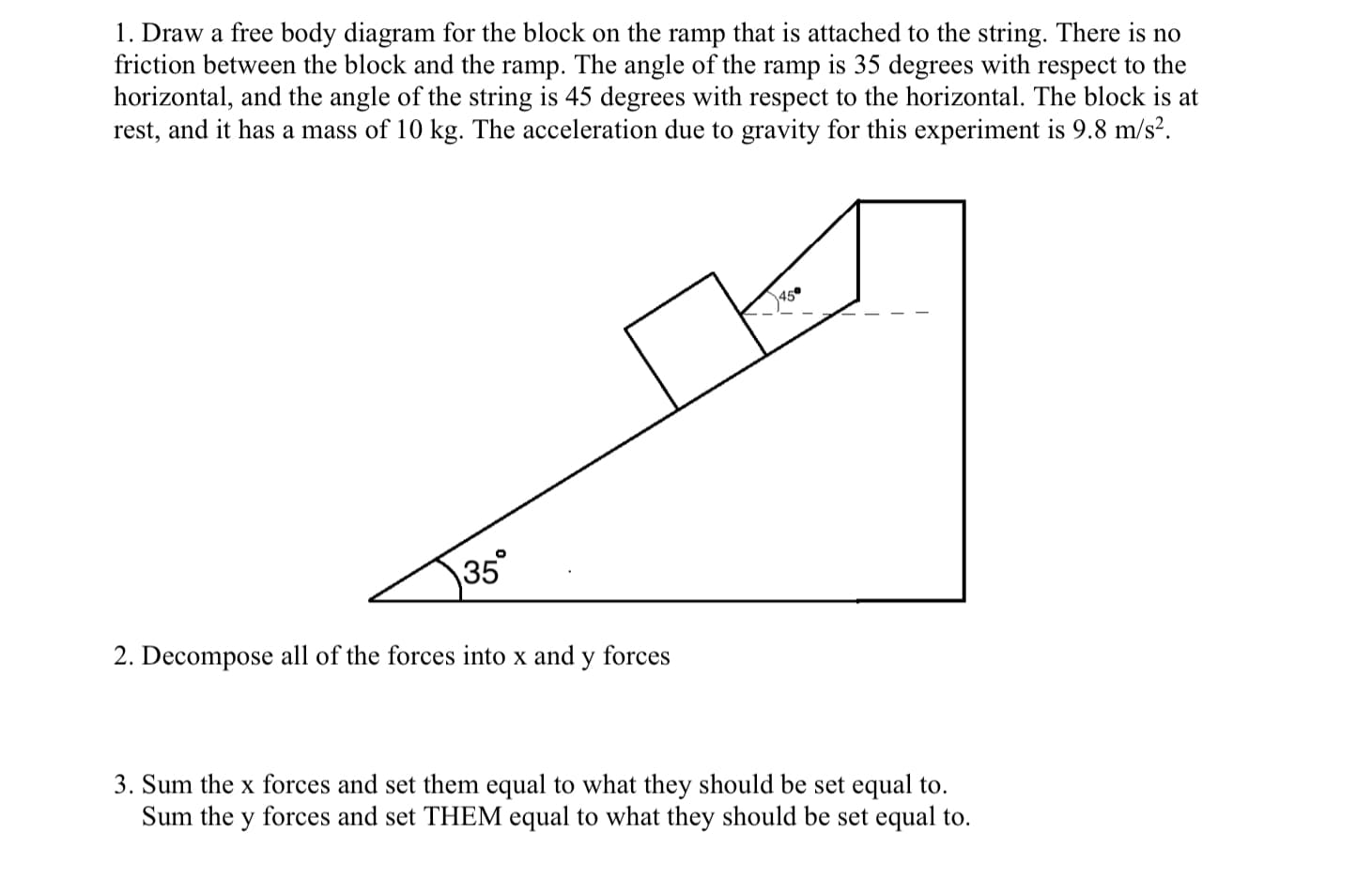 1. Draw a free body diagram for the block on the ramp that is attached to the string. There is no
friction between the block and the ramp. The angle of the ramp is 35 degrees with respect to the
horizontal, and the angle of the string is 45 degrees with respect to the horizontal. The block is at
rest, and it has a mass of 10 kg. The acceleration due to gravity for this experiment is 9.8 m/s?.
450
35°
2. Decompose all of the forces into x and y forces
3. Sum the x forces and set them equal to what they should be set equal to.
Sum the y forces and set THEM equal to what they should be set equal to.
