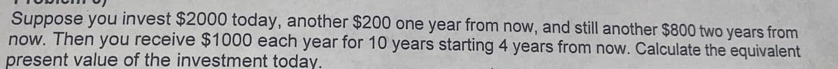 Suppose you invest $2000 today, another $200 one year from now, and still another $800 two years from
now. Then you receive $1000 each year for 10 years starting 4 years from now. Calculate the equivalent
present value of the investment today.
