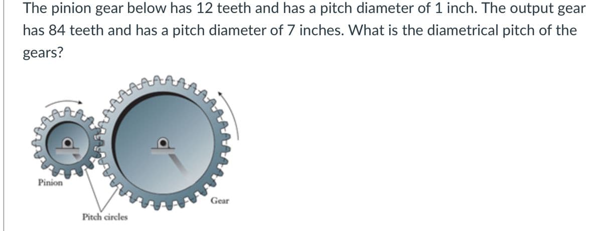 The pinion gear below has 12 teeth and has a pitch diameter of 1 inch. The output gear
has 84 teeth and has a pitch diameter of 7 inches. What is the diametrical pitch of the
gears?
Pinion
Gear
Pitch circles
