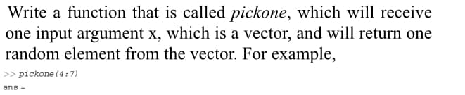 Write a function that is called pickone, which will receive
one input argument x, which is a vector, and will return one
random element from the vector. For example,
>> pickone (4 : 7)
ans =
