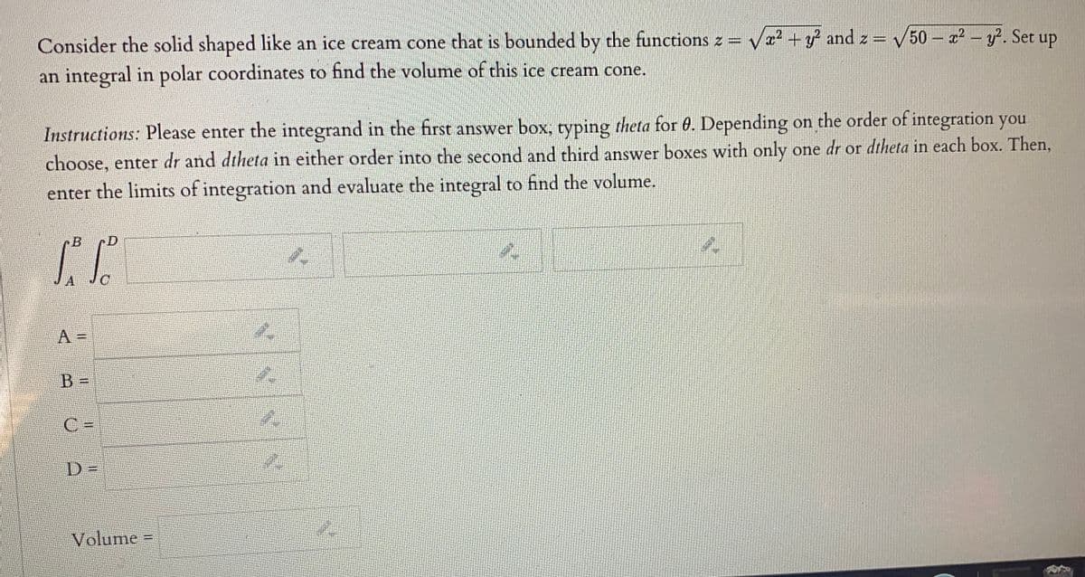 Consider the solid shaped like an ice cream cone that is bounded by the functions z = va +y and z = 50 - 22 - y. Set up
an integral in polar coordinates to find the volume of this ice cream cone.
Instructions: Please enter the integrand in the first answer box, typing theta for 6. Depending on the order of integration you
choose, enter dr and dtheta in either order into the second and third answer boxes with only one dr or dtheta in each box. Then,
enter the limits of integration and evaluate the integral to find the volume.
B
A JC
B =
C =
D =
Volume
