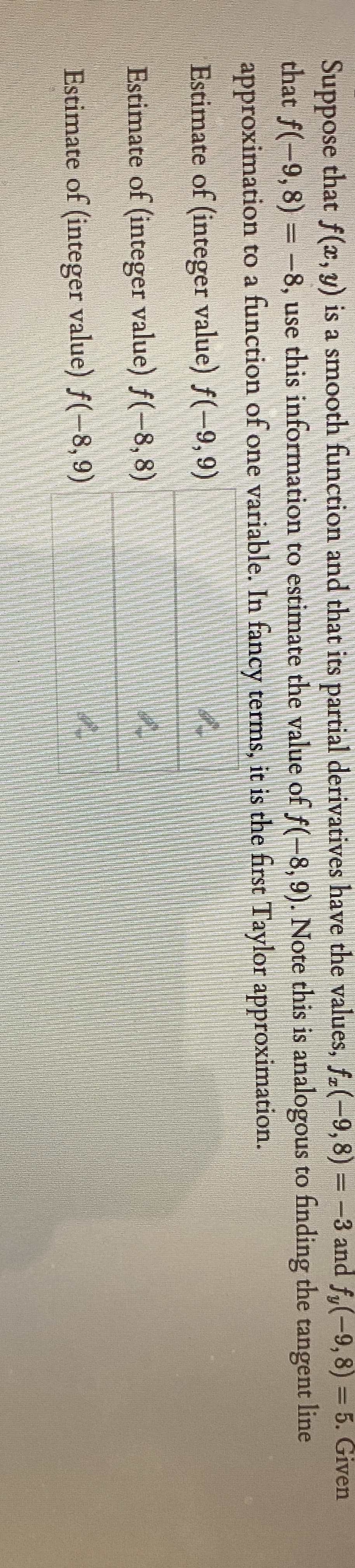 Suppose that f(x, y) is a smooth function and that its partial derivatives have the values, f.(-9,8) = -3 and f,(-9,8) = 5. Given
that f(-9, 8) = -8, use this information to estimate the value of f(-8, 9). Note this is analogous to finding the tangent line
approximation to a function of one variable. In fancy terms, it is the first Taylor approximation.
Estimate of (integer value) f(-9, 9)
Estimate of (integer value) f(-8, 8)
Estimate of (integer value) f(-8,9)
